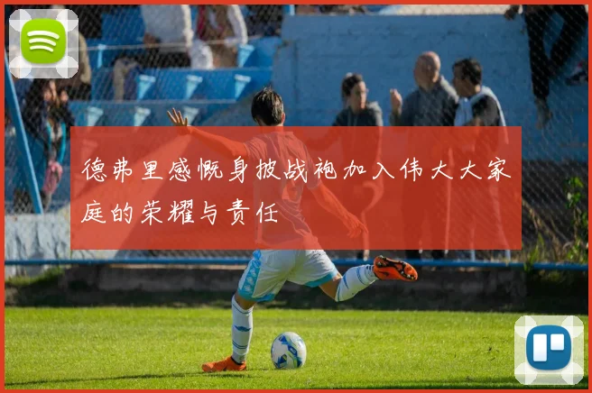 德弗里感慨身披战袍加入伟大大家庭的荣耀与责任