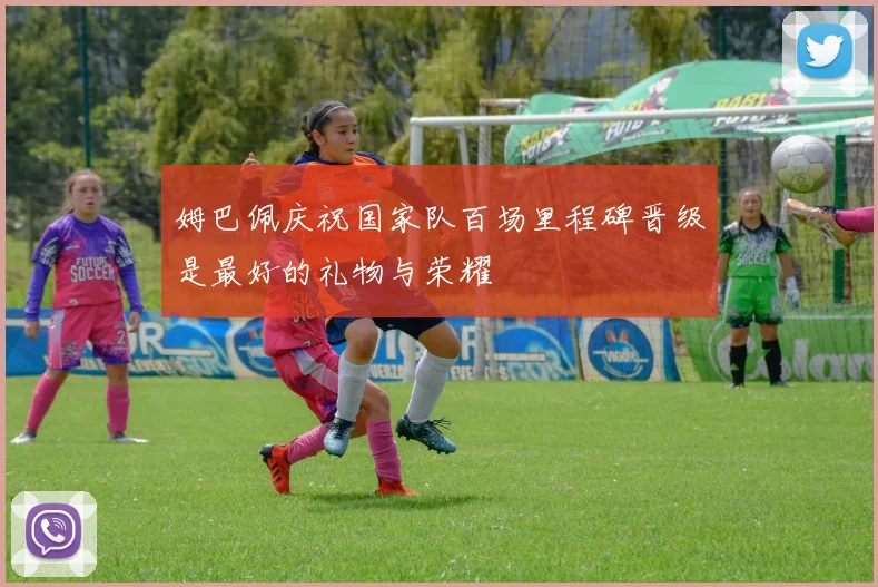 姆巴佩庆祝国家队百场里程碑晋级是最好的礼物与荣耀