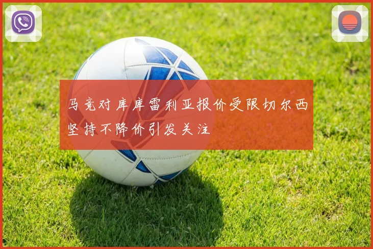 马竞对库库雷利亚报价受限切尔西坚持不降价引发关注