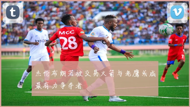 杰伦布朗若被交易火箭与老鹰或成最有力争夺者