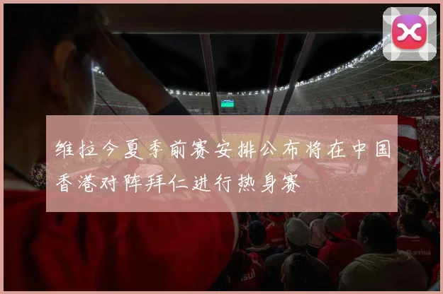 维拉今夏季前赛安排公布将在中国香港对阵拜仁进行热身赛