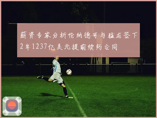 薪资专家分析伦纳德可与猛龙签下2年1237亿美元提前续约合同