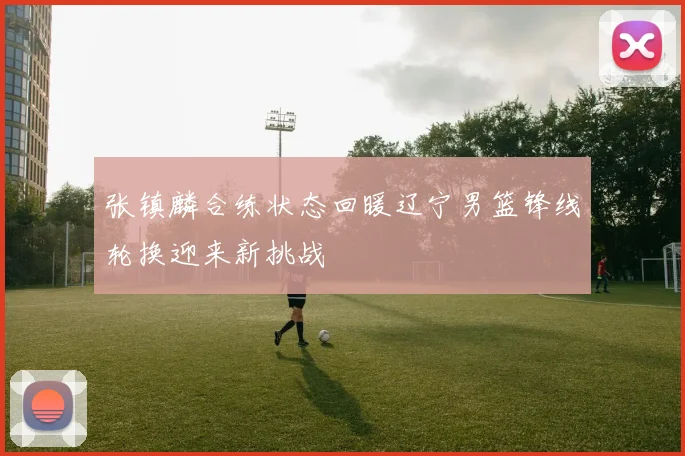 张镇麟合练状态回暖辽宁男篮锋线轮换迎来新挑战