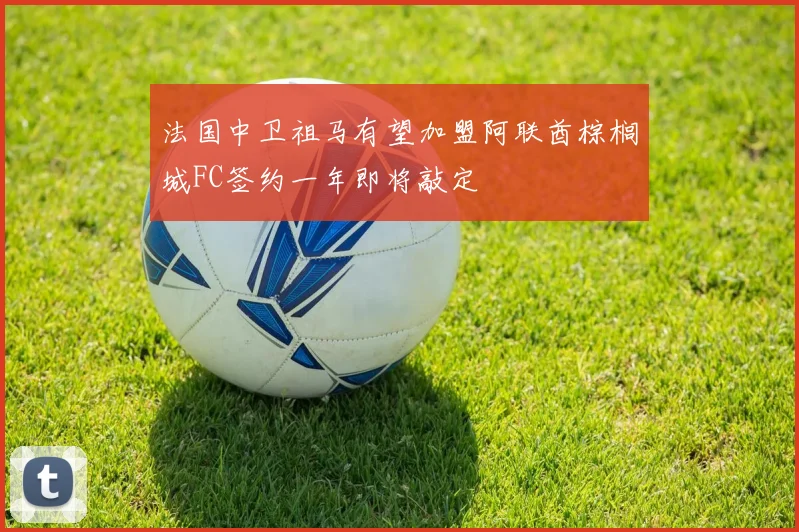 法国中卫祖马有望加盟阿联酋棕榈城FC签约一年即将敲定