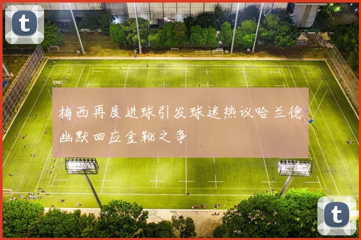 梅西再度进球引发球迷热议哈兰德幽默回应金靴之争