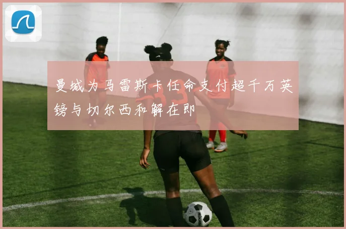 曼城为马雷斯卡任命支付超千万英镑与切尔西和解在即
