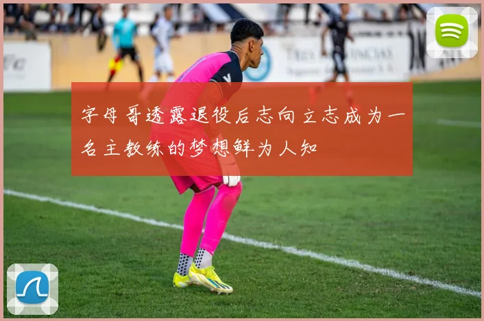 字母哥透露退役后志向立志成为一名主教练的梦想鲜为人知