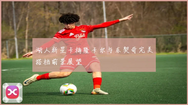 湖人新星卡梅隆卡尔与东契奇完美搭档前景展望