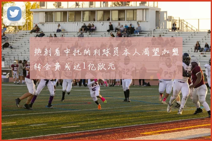 热刺看中托纳利球员本人渴望加盟转会费或达1亿欧元