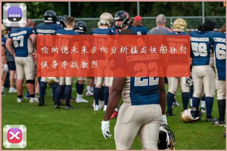 伦纳德未来去向分析猛龙快船独行侠争夺战激烈