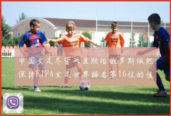中国女足尽管两度败给俄罗斯依然保持FIFA女足世界排名第16位的佳绩