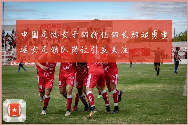中国足协女子部新任部长郑超勇重返女足领队岗位引发关注
