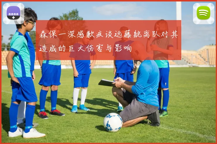 森保一深感歉疚谈远藤航离队对其造成的巨大伤害与影响