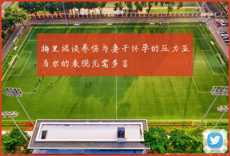 梅里诺谈养伤与妻子怀孕的压力亚马尔的表现无需多言