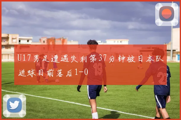 U17男足遭遇失利第37分钟被日本队进球目前落后1-0