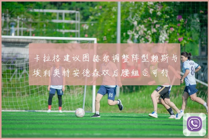 卡拉格建议图赫尔调整阵型赖斯与埃利奥特安德森双后腰组合可行