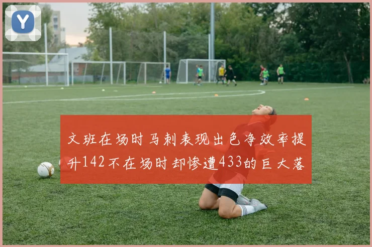 文班在场时马刺表现出色净效率提升142不在场时却惨遭433的巨大落差