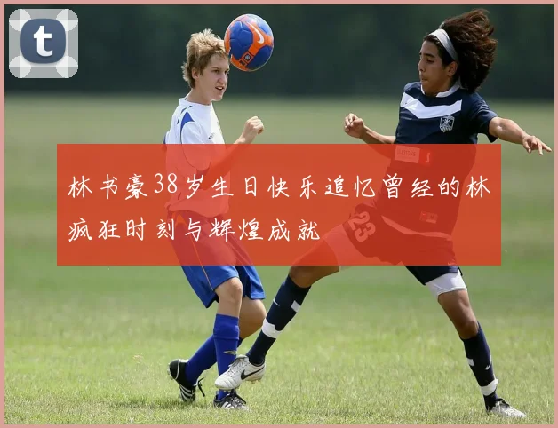 林书豪38岁生日快乐追忆曾经的林疯狂时刻与辉煌成就